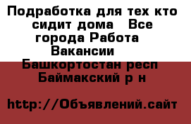 Подработка для тех,кто сидит дома - Все города Работа » Вакансии   . Башкортостан респ.,Баймакский р-н